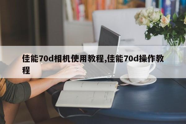 佳能70d相机使用教程,佳能70d操作教程